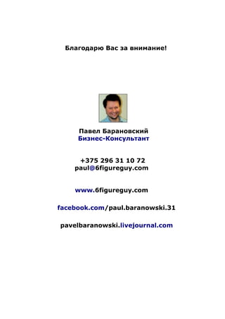 Благодарю Вас за внимание!
Павел Барановский
Бизнес-Консультант
+375 296 31 10 72
paul@6figureguy.com
www.6figureguy.com
facebook.com/paul.baranowski.31
pavelbaranowski.livejournal.com
 