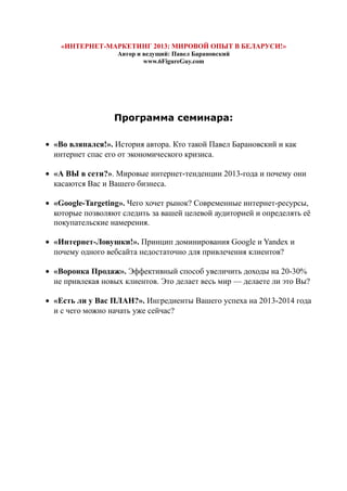 «ИНТЕРНЕТ-МАРКЕТИНГ 2013: МИРОВОЙ ОПЫТ В БЕЛАРУСИ!»
Автор и ведущий: Павел Барановский
www.6FigureGuy.com
Программа семинара:
• «Во вляпался!». История автора. Кто такой Павел Барановский и как
интернет спас его от экономического кризиса.
• «А ВЫ в сети?». Мировые интернет-тенденции 2013-года и почему они
касаются Вас и Вашего бизнеса.
• «Google-Targeting». Чего хочет рынок? Современные интернет-ресурсы,
которые позволяют следить за вашей целевой аудиторией и определять её
покупательские намерения.
• «Интернет-Ловушки!». Принцип доминирования Google и Yandex и
почему одного вебсайта недостаточно для привлечения клиентов?
• «Воронка Продаж». Эффективный способ увеличить доходы на 20-30%
не привлекая новых клиентов. Это делает весь мир — делаете ли это Вы?
• «Есть ли у Вас ПЛАН?». Ингредиенты Вашего успеха на 2013-2014 года
и с чего можно начать уже сейчас?
 