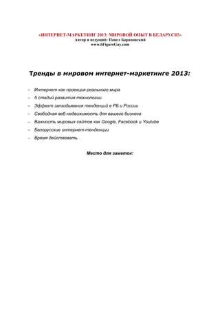 «ИНТЕРНЕТ-МАРКЕТИНГ 2013: МИРОВОЙ ОПЫТ В БЕЛАРУСИ!»
Автор и ведущий: Павел Барановский
www.6FigureGuy.com
Тренды в мировом интернет-маркетинге 2013:
− Интернет как проекция реального мира
− 5 стадий развития технологии
− Эффект запаздывания тенденций в РБ и России
− Свободная веб-недвижимость для вашего бизнеса
− Важность мировых сайтов как Google, Facebook и Youtube
− Белорусские интернет-тенденции
− Время действовать
Место для заметок:
 