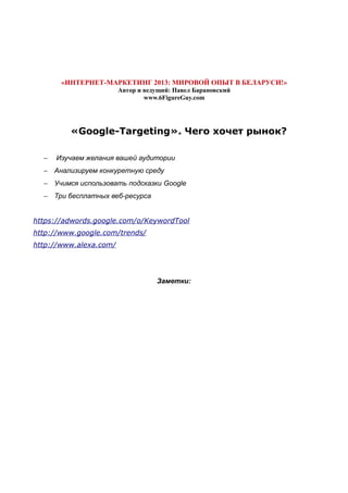 «ИНТЕРНЕТ-МАРКЕТИНГ 2013: МИРОВОЙ ОПЫТ В БЕЛАРУСИ!»
Автор и ведущий: Павел Барановский
www.6FigureGuy.com
«Google-Targeting». Чего хочет рынок?
− Изучаем желания вашей аудитории
− Анализируем конкуретную среду
− Учимся использовать подсказки Google
− Три бесплатных веб-ресурса
https://adwords.google.com/o/KeywordTool
http://www.google.com/trends/
http://www.alexa.com/
Заметки:
 