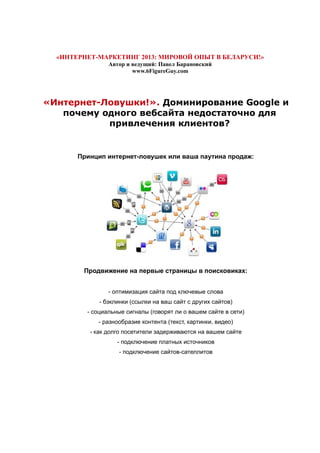 «ИНТЕРНЕТ-МАРКЕТИНГ 2013: МИРОВОЙ ОПЫТ В БЕЛАРУСИ!»
Автор и ведущий: Павел Барановский
www.6FigureGuy.com
«Интернет-Ловушки!». Доминирование Google и
почему одного вебсайта недостаточно для
привлечения клиентов?
Принцип интернет-ловушек или ваша паутина продаж:
Продвижение на первые страницы в поисковиках:
- оптимизация сайта под ключевые слова
- бэклинки (ссылки на ваш сайт с других сайтов)
- социальные сигналы (говорят ли о вашем сайте в сети)
- разнообразие контента (текст, картинки, видео)
- как долго посетители задерживаются на вашем сайте
- подключение платных источников
- подключение сайтов-сателлитов
 