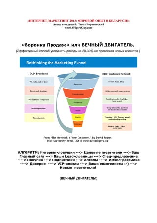 «ИНТЕРНЕТ-МАРКЕТИНГ 2013: МИРОВОЙ ОПЫТ В БЕЛАРУСИ!»
Автор и ведущий: Павел Барановский
www.6FigureGuy.com
«Воронка Продаж» или ВЕЧНЫЙ ДВИГАТЕЛЬ.
(Эффективный способ увеличить доходы на 20-30% не привлекая новых клиентов )
АЛГОРИТМ: Интернет-ловушки ---> Целевые посетители ---> Ваш
Главный сайт ---> Ваши Lead-страницы ---> Спец-предложение
----> Покупка ---> Подписчики ---> Апсэлы ----> Имэйл-рассылка
----> Доверие ----> VIP-апсэлы ---> Ваши евангелисты :-) --->
Новые посетители!
(ВЕЧНЫЙ ДВИГАТЕЛЬ!)
 