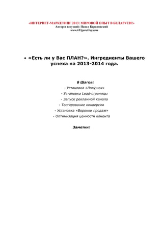 «ИНТЕРНЕТ-МАРКЕТИНГ 2013: МИРОВОЙ ОПЫТ В БЕЛАРУСИ!»
Автор и ведущий: Павел Барановский
www.6FigureGuy.com
• «Есть ли у Вас ПЛАН?». Ингредиенты Вашего
успеха на 2013-2014 года.
6 Шагов:
- Установка «Ловушек»
- Установка Lead-страницы
- Запуск рекламной канала
- Тестирование конверсии
- Установка «Воронки продаж»
- Оптимизация ценности клиента
Заметки:
 
