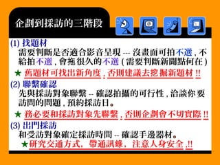 (1) 找題材
需要判斷是否適合影音呈現 --- 沒畫面可拍不選 , 不
給拍不選 , 會 很久的拖 不選 ( 需要判斷新聞點何在 )
★ 舊題材可找出新角度 , 否則建議去 掘新題材挖 !!
(2) 聯繫確認
先與採訪對象聯繫 -- 確認拍攝的可行性 , 洽談 要你
訪問的問題 , 預約採訪日。
★ 務必要和採訪對象先聯繫 , 否則企劃會不切實際 !!
(3) 出門採訪
和受訪對象確定採訪時間 -- 確認手邊器材。
★研究交通方式，帶通訊 ，錄 注意人身安全 ,!!
企劃到採訪的三階段
 