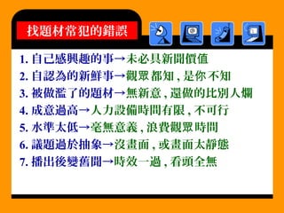 1. 自己感興趣的事→未必具新聞價值
2. 自認為的新鮮事→觀 都知眾 , 是 不知你
3. 被做濫了的題材→無新意 , 還做的比別人爛
4. 成意過高→人力設備時間有限 , 不可行
5. 水準太低→毫無意義 , 浪費觀 時間眾
6. 議題過於抽象→沒畫面 , 或畫面太靜態
7. 播出後變舊聞→時效一過 , 看頭全無
找題材常犯的錯誤
 