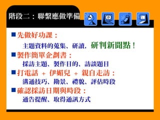 階段二：聯繫應做準備
先做好功課：
主題資料的蒐集、研讀，研判新聞點 !
製作簡單企劃書：
採訪主題、製作目的、訪談題目
打電話 + 伊媚兒 + 親自走訪：
溝通技巧、勘景、禮貌、評估時段
確認採訪日期與時段：
通告提醒、取得通訊方式
 