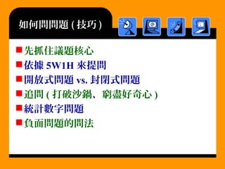 如何問問題 ( 技巧 )
先抓住議題核心
依據 5W1H 來提問
開放式問題 vs. 封閉式問題
追問 ( 打破沙鍋、窮盡好奇心 )
統計數字問題
負面問題的問法
 