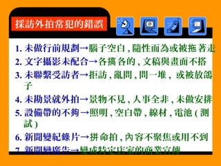 1. 未做行前規劃→腦子空白 , 隨性而為或被 著走拖
2. 文字攝影未配合→各 各的搞 , 文稿與畫面不搭
3. 未聯繫受訪者→拒訪 , 亂問 , 問一堆 , 或被放鴿
子
4. 未勘景就外拍→景物不見 , 人事全非 , 未做安排
5. 設備帶的不 →夠 照明 , 空白帶 , 線材 , 電池 ( 測
試 )
6. 新聞變紀 片→錄 命拍拼 , 容不聚焦或用不到內
7. 新聞變廣告→變成特定店家的商業宣傳
採訪外拍常犯的錯誤
 