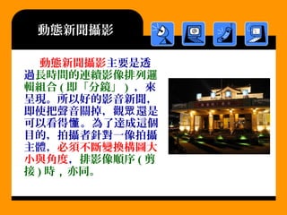 動態新聞攝影
動態新聞攝影主要是透
過長時間的連續影像排列邏
輯組合 ( 即「分鏡」 ) ，來
呈現。所以好的影音新聞，
即使把聲音關掉，觀 還是眾
可以看得 。為了達成這個懂
目的，拍攝者針對一像拍攝
主體，必須不斷變換構圖大
小與角度，排影像順序 ( 剪
接 ) 時，亦同。
 