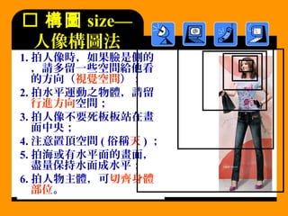  構圖 size—
人像構圖法
1. 拍人像時，如果臉是側的
，請多留一些空間給他看
的方向（視覺空間）；
2. 拍水平運動之物體，請留
行進方向空間；
3. 拍人像不要死板板站在畫
面中央；
4. 注意置頂空間 ( 俗稱天 ) ；
5. 拍海或有水平面的畫面，
盡量保持水面成水平；
6. 拍人物主體，可切齊身體
部位。
 
