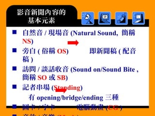影音新聞 容的內
基本元素
 自然音 / 現場音 (Natural Sound, 簡稱
NS)
 旁白 ( 俗稱 OS) 即新聞稿 ( 配音
稿 )
 訪問 / 談話收音 (Sound on/Sound Bite ,
簡稱 SO 或 SB)
 記者串場 (Standing)
有 opening/bridge/ending 三種
 圖卡 / 字 電腦動畫卡 (CG )
 