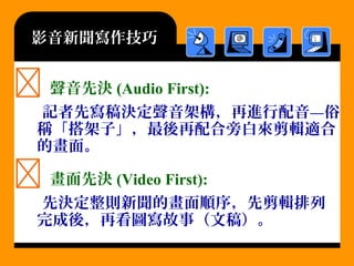 影音新聞寫作技巧
 聲音先決 (Audio First):
記者先寫稿決定聲音架構，再進行配音—俗
稱「搭架子」，最後再配合旁白來剪輯適合
的畫面。
 畫面先決 (Video First):
先決定整則新聞的畫面順序，先剪輯排列
完成後，再看圖寫故事（文稿）。
 