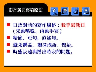 影音新聞寫稿原則
 口語對話的寫作風格：我手寫我口
( 先動嘴唸，再動手寫 )
 精簡、短句、直述句。
 避免 話、艱深成語、俚語。髒
 時態表達與播出時段的問題。
 