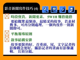 影音新聞寫作技巧 (4)
 時段寶貴，新聞要素、 5W1H 難捨能捨
要給觀 最緊湊、最精采的故事，若素材眾
多，可再分則處理，一個角度作一則新夠
聞即可。
 平衡報導原則
 敘事結構安排
故事要 的好，首重頭、尾，文字記者的說
影像觀念要好。攝影記者的畫面有影像邏
輯， 且須分鏡。
 