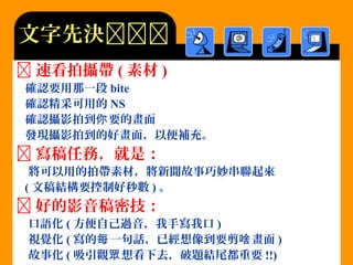  速看拍攝帶 ( 素材 )
確認要用那一段 bite
確認精采可用的 NS
確認攝影拍到 要的畫面你
發現攝影拍到的好畫面，以便補充。
 寫稿任務，就是：
將可以用的拍帶素材，將新聞故事巧妙串聯起來
( 文稿結構要控制好秒數 ) 。
 好的影音稿密技：
口語化 ( 方便自己過音，我手寫我口 )
視覺化 ( 寫的 一句話，已經想像到要剪 畫面每 啥 )
故事化 ( 吸引觀 想看下去，破題結尾都重要眾 !!)
文字先決
 