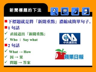 新聞標題的下法
下標題就是將「新聞重點」濃縮成簡單句子。
1 句話
 直接道出「新聞重點」
 Who ： Say what
2 句話
 What → How
 因 → 果
 問題 → 答案
 