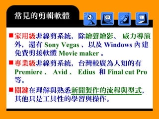 常見的剪輯軟體
家用級非線剪系統，除繪聲繪影、 威力導演
外，還有 Sony Vegas 、以及 Windows 建內
免費剪接軟體 Movie maker 。
專業級非線剪系統，台灣較廣為人知的有
Premiere 、 Avid 、 Edius 和 Final cut Pro
等。
關鍵在理解與熟悉新聞製作的流程與型式，
其他只是工具性的學習與操作。
 
