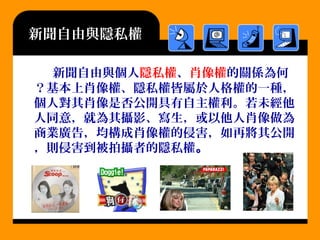 新聞自由與隱私權
新聞自由與個人隱私權、肖像權的關係為何
？基本上肖像權、隱私權皆屬於人格權的一種，
個人對其肖像是否公開具有自主權利。若未經他
人同意，就為其攝影、寫生，或以他人肖像做為
商業廣告，均構成肖像權的侵害，如再將其公開
，則侵害到被拍攝者的隱私權。
 