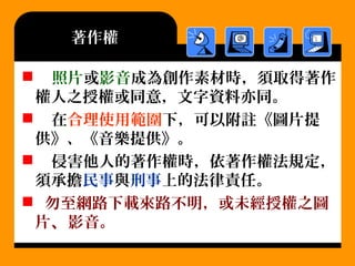 著作權
 照片或影音成為創作素材時，須取得著作
權人之授權或同意，文字資料亦同。
 在合理使用範圍下，可以附註《圖片提
供》、《音樂提供》。
 侵害他人的著作權時，依著作權法規定，
須承擔民事與刑事上的法律責任。
 勿至網路下載來路不明，或未經授權之圖
片、影音。
 