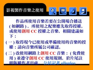影視製作音樂之使用
作品所使用音樂若要在公開場合播送
( 如網路 ) ，所使用之配樂應先取得授權，
或使用創用 CC 授權之音樂，相關建議如
下：
( 一 ) 取得現今已使用或準備使用的音樂的授
權：請向音樂所屬公司確認。
( 二 ) 改使用網路上創用 CC 音樂： ( 免費使
用 ) 並遵守創用 CC 使用規則，於片尾註
明版權作者出處。 公民記者 ellenlee
 
