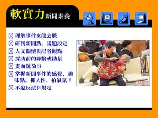  理解事件來龍去脈
 研判新聞點、議題設定
 人文關懷與記者觀點
 採訪前的聯繫或勘景
 畫面 故事說
 掌握新聞事件的感覺、趣
味點。抓人性、拍氣氛 !!
 不違反法律規定
軟實力新聞素養
 