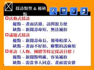  採訪類型 & 優缺
點
活動式採訪
優點 -- 畫面活潑、訪問很方便
缺點 -- 新聞壽命短、無法補拍
議題式採訪
優點 -- 新聞壽命長、報導較深入
缺點 -- 畫面不好拍、聯繫約訪麻煩
專訪（人物、團體等特定採訪目標 ）
優點 -- 新聞點明確、容易補拍
缺點 -- 需當事人同意、畫面需安排
 