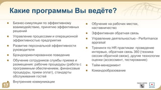 Какие программы Вы ведёте?
17
Бизнес-симуляции по эффективному
взаимодействию, принятию эффективных
решений
Управление процессами и операционной
эффективностью предприятия
Развитие персональной эффективности
руководителя
Брэндоориентированное поведение
Обучение сотрудников службы приема и
размещения: рабочие процедуры (работа с
программным обеспечением, финансовые
процедуры, прием оплат), стандарты
обслуживания гостей
Внутренние коммуникации
Обучение на рабочих местах,
наставничество
Эффективная обратная связь
Управление деятельностью - Performance
appraisal
Тренинги по HR практикам: проведение
интервью, обратная связь 360 (техника
сессии обратной связи), другие технологии
оценки (ассессмент, тестирование)
Тайм-менеджмент
Командообразование
 