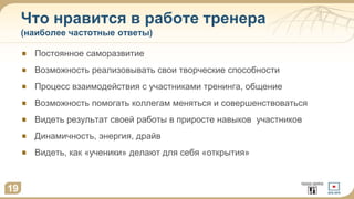 Что нравится в работе тренера
(наиболее частотные ответы)
19
Постоянное саморазвитие
Возможность реализовывать свои творческие способности
Процесс взаимодействия с участниками тренинга, общение
Возможность помогать коллегам меняться и совершенствоваться
Видеть результат своей работы в приросте навыков участников
Динамичность, энергия, драйв
Видеть, как «ученики» делают для себя «открытия»
 