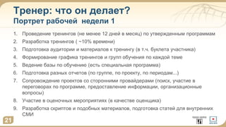Тренер: что он делает?
Портрет рабочей недели 1
1. Проведение тренингов (не менее 12 дней в месяц) по утвержденным программам
2. Разработка тренингов ( ~10% времени)
3. Подготовка аудитории и материалов к тренингу (в т.ч. буклета участника)
4. Формирование графика тренингов и групп обучения по каждой теме
5. Ведение базы по обучению (есть специальная программа)
6. Подготовка разных отчетов (по группе, по проекту, по периодам...)
7. Сопровождение проектов со сторонними провайдерами (поиск, участие в
переговорах по программе, предоставление информации, организационные
вопросы)
8. Участие в оценочных мероприятиях (в качестве оценщика)
9. Разработка скриптов и подобных материалов, подготовка статей для внутренних
СМИ
21
 