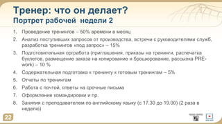 Тренер: что он делает?
Портрет рабочей недели 2
1. Проведение тренингов – 50% времени в месяц
2. Анализ поступивших запросов от производства, встречи с руководителями служб,
разработка тренингов «под запрос» – 15%
3. Подготовительная оргработа (приглашения, приказы на тренинги, распечатка
буклетов, размещение заказа на копирование и брошюрование, рассылка PRE-
work) – 10 %
4. Содержательная подготовка к тренингу к готовым тренингам – 5%
5. Отчеты по тренингам
6. Работа с почтой, ответы на срочные письма
7. Оформление командировки и пр.
8. Занятия с преподавателем по английскому языку (с 17.30 до 19.00) (2 раза в
неделю)
22
 