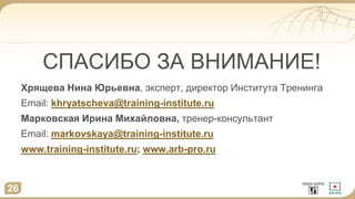 СПАСИБО ЗА ВНИМАНИЕ!
Хрящева Нина Юрьевна, эксперт, директор Института Тренинга
Email: khryatscheva@training-institute.ru
Марковская Ирина Михайловна, тренер-консультант
Email: markovskaya@training-institute.ru
www.training-institute.ru; www.arb-pro.ru
26
 