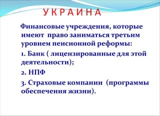 У К Р А И Н А
Финансовые учреждения, которые
имеют право заниматься третьим
уровнем пенсионной реформы:
1. Банк ( лицензированные для этой
деятельности);
2. НПФ
3. Страховые компании (программы
обеспечения жизни).
 