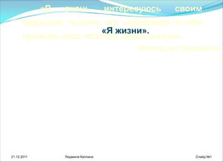 21.12.2011 Людмила Каплина Слайд №1
«Я жизни».
«Я очень интересуюсь своим
будущим, потому что собираюсь в нѐм
прожить весь остаток своей жизни».
Мигель де Сервантес
 