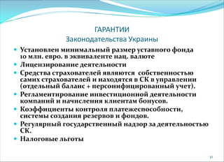 ГАРАНТИИ
Законодательства Украины
 Установлен минимальный размер уставного фонда
10 млн. евро. в эквиваленте нац. валюте
 Лицензирование деятельности
 Средства страхователей являются собственностью
самих страхователей и находятся в СК в управлении
(отдельный баланс + персонифицированный учет).
 Регламентирование инвестиционной деятельности
компаний и начисления клиентам бонусов.
 Коэффициенты контроля платежеспособности,
системы создания резервов и фондов.
 Регулярный государственный надзор за деятельностью
СК.
 Налоговые льготы
32
 