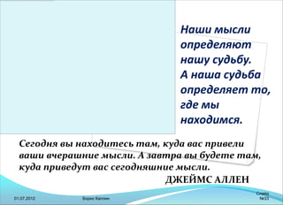 Наши мысли
определяют
нашу судьбу.
А наша судьба
определяет то,
где мы
находимся.
Сегодня вы находитесь там, куда вас привели
ваши вчерашние мысли. А завтра вы будете там,
куда приведут вас сегодняшние мысли.
ДЖЕЙМС АЛЛЕН
01.07.2012 Борис Каплин
Слайд
№33
 