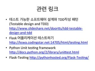 관련 링크	
  
•  테스트 가능한 소프트웨어 설계와 TDD작성 패턴
(Testable	
  design	
  and	
  TDD)	
  
hOp://www.slideshare.net/doorOs/tdd-­‐testable-­‐
design-­‐and-­‐tdd	
  	
  
•  Flask	
  어플리케이션 테스트하기
hOp://kswa.codingstar.net:14705/html/tes)ng.html	
  	
  
•  Python	
  Unit	
  tes)ng	
  framework
hOp://docs.python.org/2/library/uniOest.html	
  	
  
•  Flask-­‐Tes)ng	
  hOp://pythonhosted.org/Flask-­‐Tes)ng/	
  	
  	
  
 