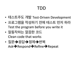 TDD	
  
•  테스트주도 개발 Test-­‐Driven	
  Development	
  
•  프로그램을 작성하기 전에 테스트 먼저 하라	
  
Test	
  the	
  program	
  before	
  you	
  write	
  it	
  
•  잘동작하는 깔끔한 코드	
  
Clean	
  code	
  that	
  works	
  
•  질문è응답è정제è반복	
  
AskèRespondèReﬁneèRepeat	
  
 