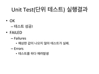 Unit	
  Test(단위 테스트) 실행결과	
  
•  OK	
  
– 테스트 성공!	
  
•  FAILED	
  
– Failures	
  
•  예상한 값이 나오지 않아 테스트가 실패.	
  	
  
– Errors	
  
•  테스트를 하다 에러발생	
  
 