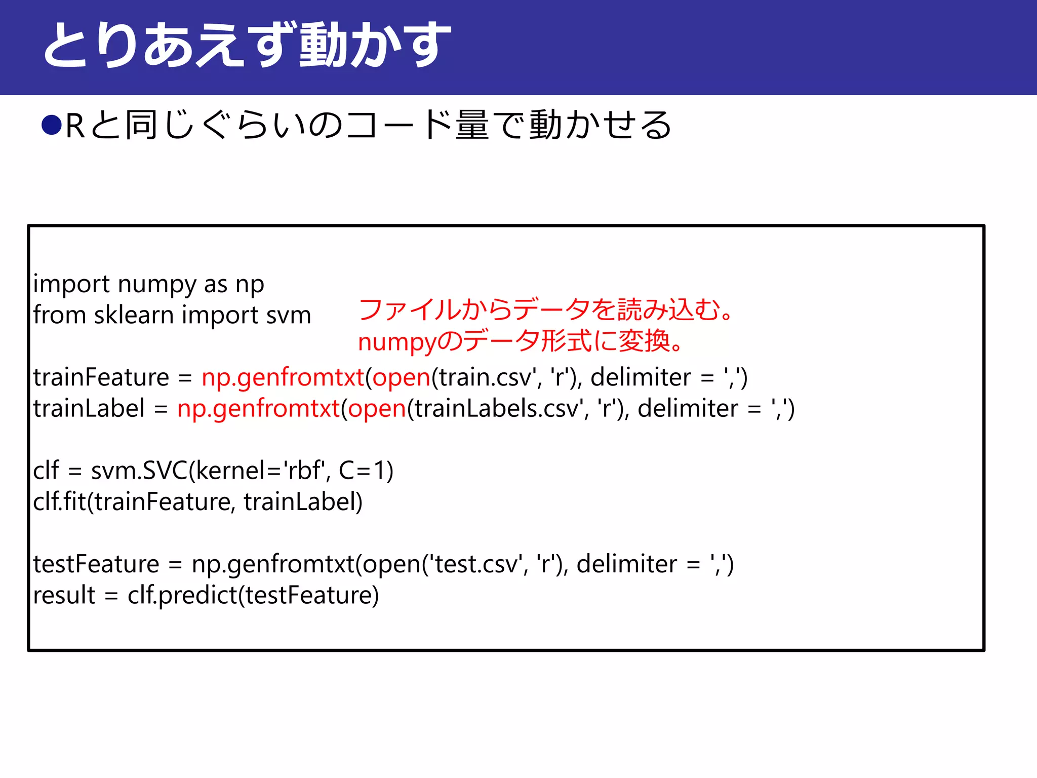 Rと同じぐらいのコード量で動かせる
とりあえず動かす
import numpy as np
from sklearn import svm
trainFeature = np.genfromtxt(open(train.csv', 'r'), delimiter = ',')
trainLabel = np.genfromtxt(open(trainLabels.csv', 'r'), delimiter = ',')
clf = svm.SVC(kernel='rbf', C=1)
clf.fit(trainFeature, trainLabel)
testFeature = np.genfromtxt(open('test.csv', 'r'), delimiter = ',')
result = clf.predict(testFeature)
ファイルからデータを読み込む。
numpyのデータ形式に変換。
 