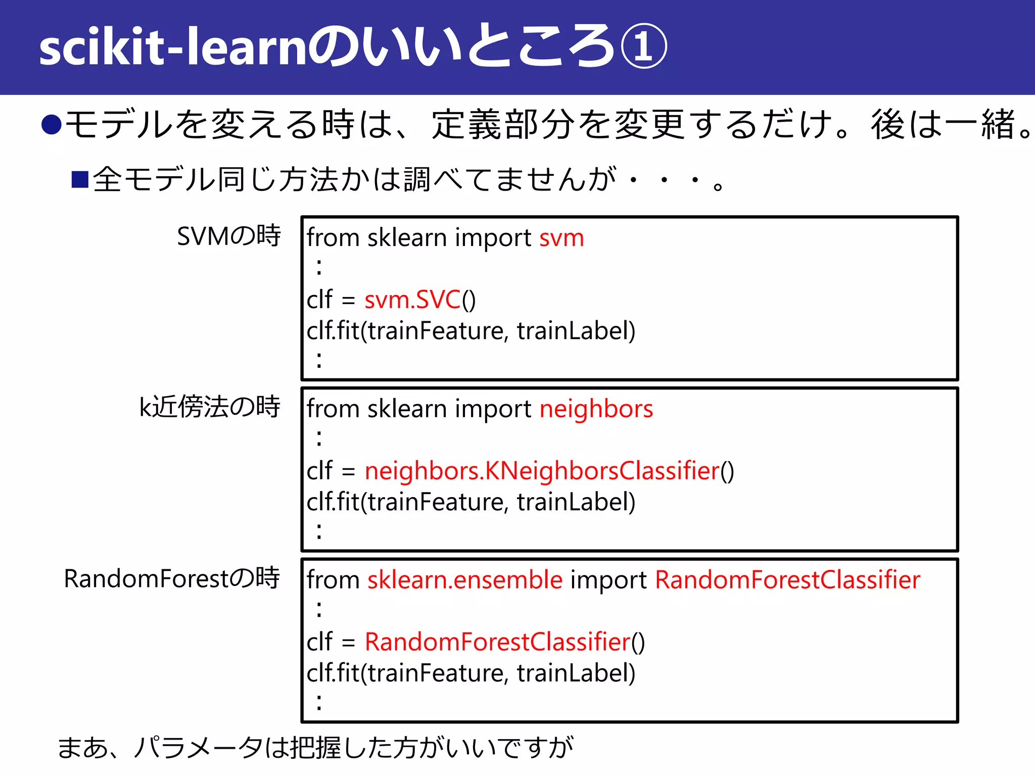 モデルを変える時は、定義部分を変更するだけ。後は一緒。
全モデル同じ方法かは調べてませんが・・・。
scikit-learnのいいところ①
from sklearn import svm
：
clf = svm.SVC()
clf.fit(trainFeature, trainLabel)
：
from sklearn import neighbors
：
clf = neighbors.KNeighborsClassifier()
clf.fit(trainFeature, trainLabel)
：
from sklearn.ensemble import RandomForestClassifier
：
clf = RandomForestClassifier()
clf.fit(trainFeature, trainLabel)
：
SVMの時
k近傍法の時
RandomForestの時
まあ、パラメータは把握した方がいいですが
 