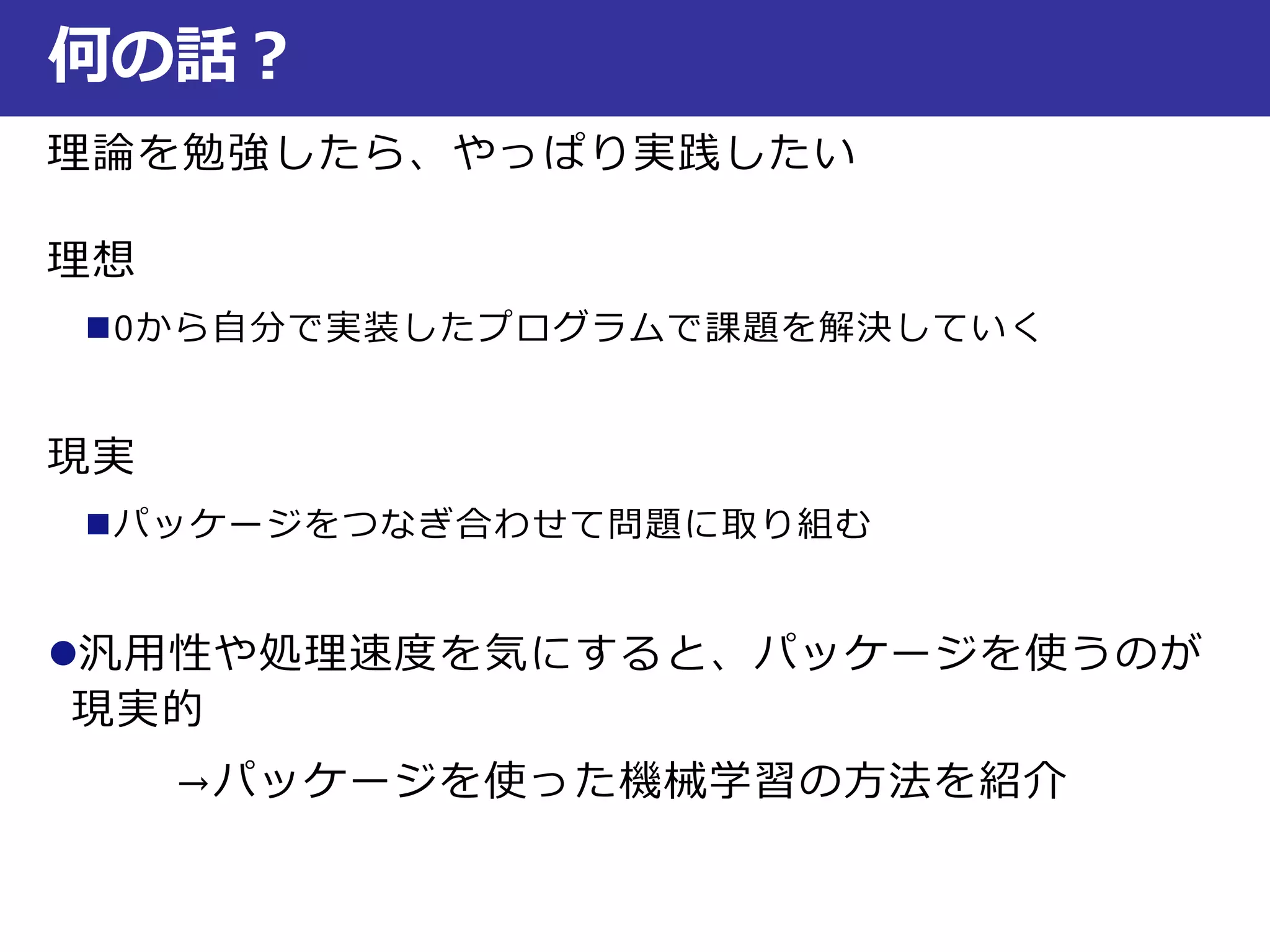 理論を勉強したら、やっぱり実践したい
理想
0から自分で実装したプログラムで課題を解決していく
現実
パッケージをつなぎ合わせて問題に取り組む
汎用性や処理速度を気にすると、パッケージを使うのが
現実的
→パッケージを使った機械学習の方法を紹介
何の話？
 