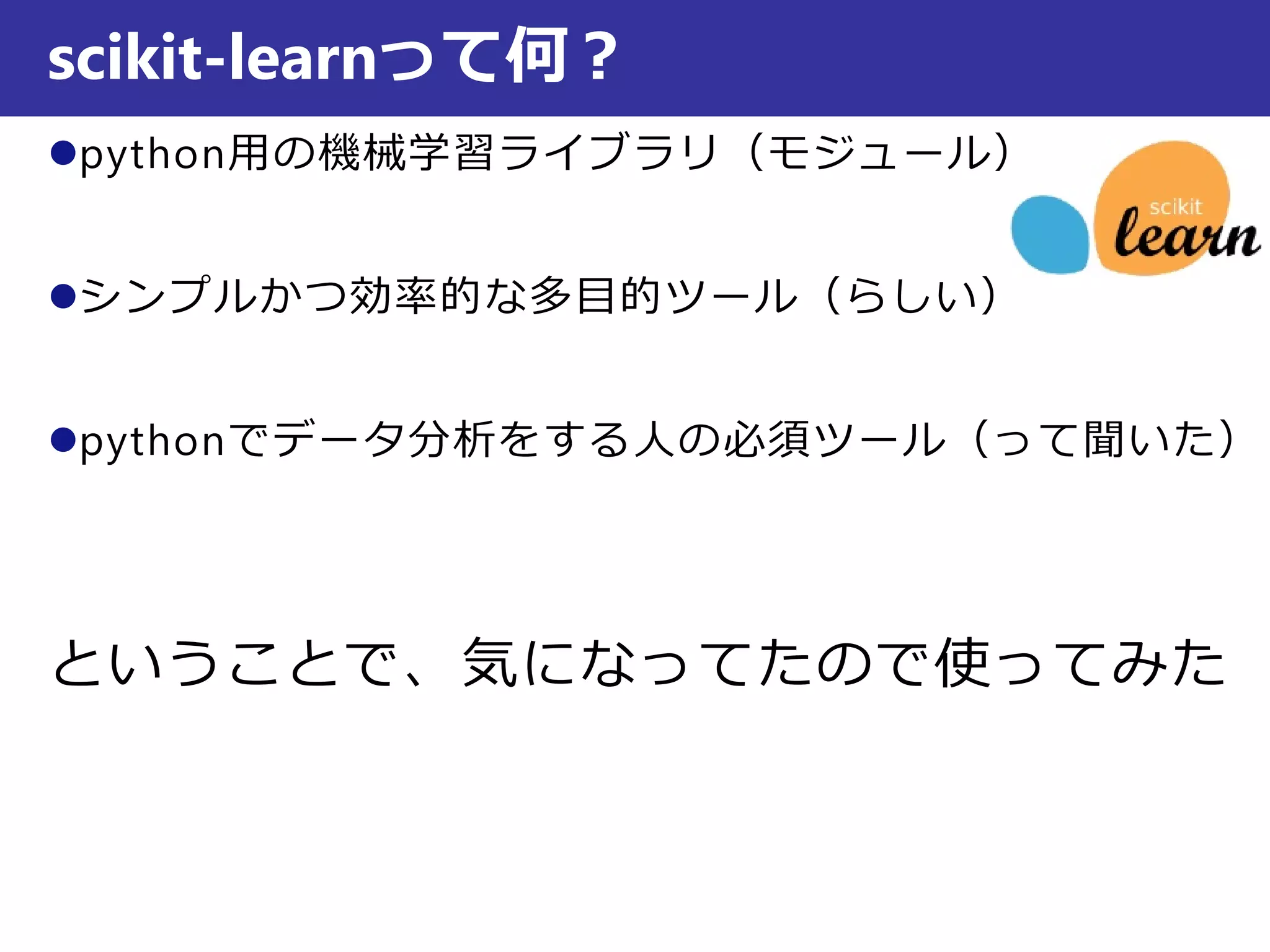 python用の機械学習ライブラリ（モジュール）
シンプルかつ効率的な多目的ツール（らしい）
pythonでデータ分析をする人の必須ツール（って聞いた）
ということで、気になってたので使ってみた
scikit-learnって何？
 