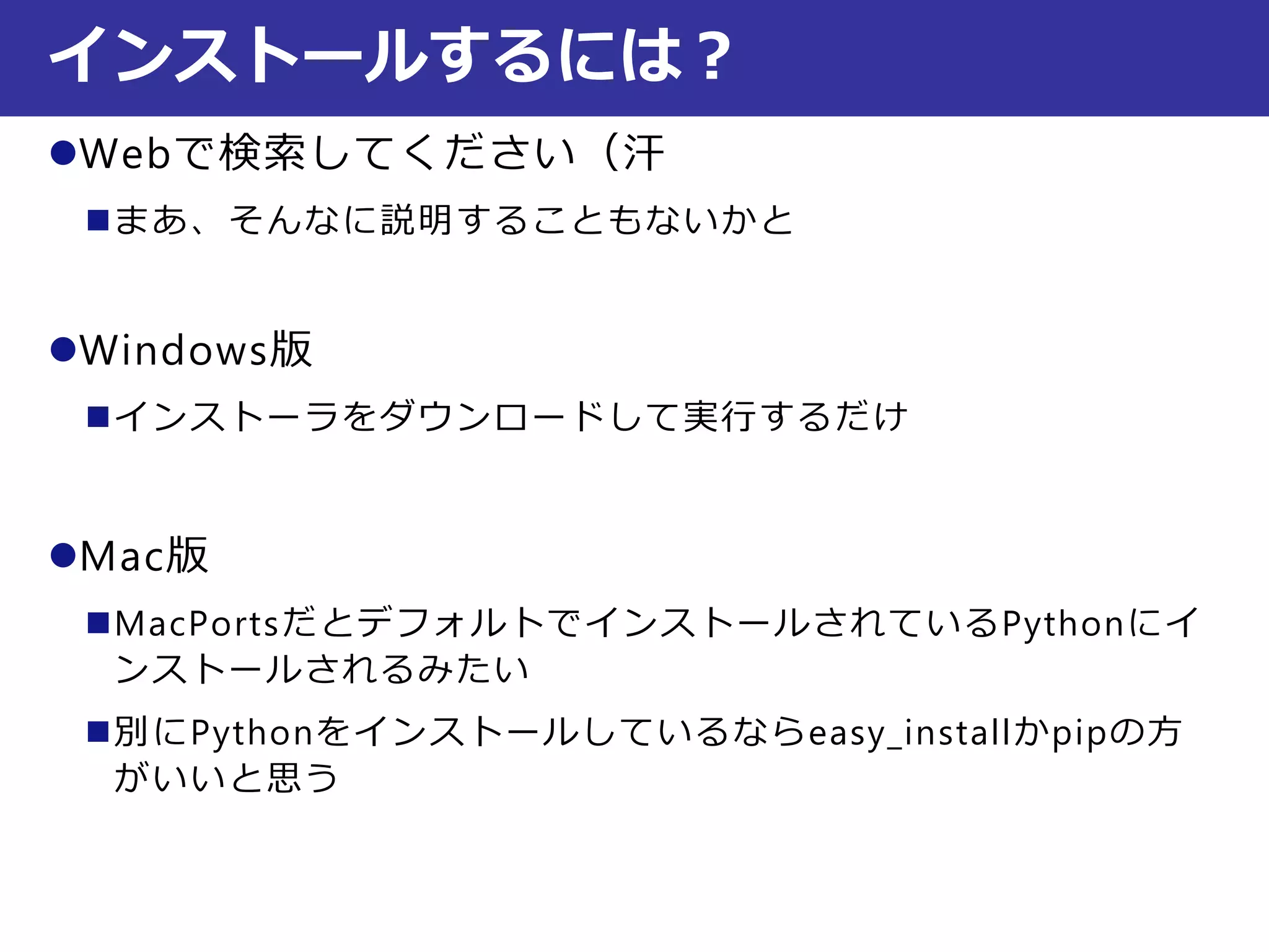 Webで検索してください（汗
まあ、そんなに説明することもないかと
Windows版
インストーラをダウンロードして実行するだけ
Mac版
MacPortsだとデフォルトでインストールされているPythonにイ
ンストールされるみたい
別にPythonをインストールしているならeasy_installかpipの方
がいいと思う
インストールするには？
 