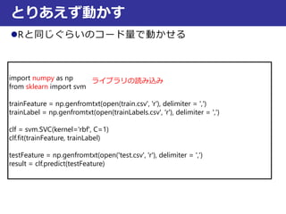 Rと同じぐらいのコード量で動かせる
とりあえず動かす
import numpy as np
from sklearn import svm
trainFeature = np.genfromtxt(open(train.csv', 'r'), delimiter = ',')
trainLabel = np.genfromtxt(open(trainLabels.csv', 'r'), delimiter = ',')
clf = svm.SVC(kernel='rbf', C=1)
clf.fit(trainFeature, trainLabel)
testFeature = np.genfromtxt(open('test.csv', 'r'), delimiter = ',')
result = clf.predict(testFeature)
ライブラリの読み込み
 