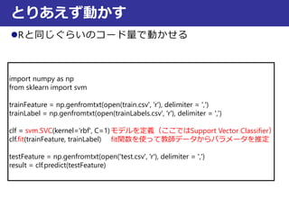 Rと同じぐらいのコード量で動かせる
とりあえず動かす
import numpy as np
from sklearn import svm
trainFeature = np.genfromtxt(open(train.csv', 'r'), delimiter = ',')
trainLabel = np.genfromtxt(open(trainLabels.csv', 'r'), delimiter = ',')
clf = svm.SVC(kernel='rbf', C=1)
clf.fit(trainFeature, trainLabel)
testFeature = np.genfromtxt(open('test.csv', 'r'), delimiter = ',')
result = clf.predict(testFeature)
モデルを定義（ここではSupport Vector Classifier）
fit関数を使って教師データからパラメータを推定
 