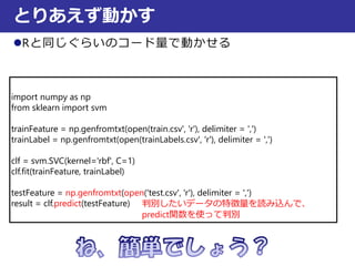 Rと同じぐらいのコード量で動かせる
とりあえず動かす
import numpy as np
from sklearn import svm
trainFeature = np.genfromtxt(open(train.csv', 'r'), delimiter = ',')
trainLabel = np.genfromtxt(open(trainLabels.csv', 'r'), delimiter = ',')
clf = svm.SVC(kernel='rbf', C=1)
clf.fit(trainFeature, trainLabel)
testFeature = np.genfromtxt(open('test.csv', 'r'), delimiter = ',')
result = clf.predict(testFeature) 判別したいデータの特徴量を読み込んで、
predict関数を使って判別
 
