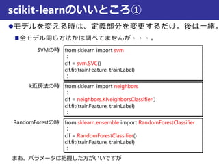 モデルを変える時は、定義部分を変更するだけ。後は一緒。
全モデル同じ方法かは調べてませんが・・・。
scikit-learnのいいところ①
from sklearn import svm
：
clf = svm.SVC()
clf.fit(trainFeature, trainLabel)
：
from sklearn import neighbors
：
clf = neighbors.KNeighborsClassifier()
clf.fit(trainFeature, trainLabel)
：
from sklearn.ensemble import RandomForestClassifier
：
clf = RandomForestClassifier()
clf.fit(trainFeature, trainLabel)
：
SVMの時
k近傍法の時
RandomForestの時
まあ、パラメータは把握した方がいいですが
 