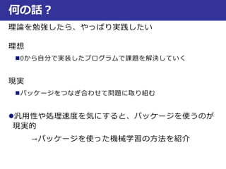 理論を勉強したら、やっぱり実践したい
理想
0から自分で実装したプログラムで課題を解決していく
現実
パッケージをつなぎ合わせて問題に取り組む
汎用性や処理速度を気にすると、パッケージを使うのが
現実的
→パッケージを使った機械学習の方法を紹介
何の話？
 
