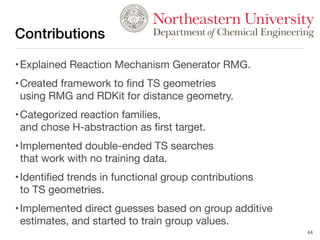 Contributions
•Explained Reaction Mechanism Generator RMG.
•Created framework to ﬁnd TS geometries
using RMG and RDKit for distance geometry.
•Categorized reaction families,
and chose H-abstraction as ﬁrst target.
•Implemented double-ended TS searches
that work with no training data.
•Identiﬁed trends in functional group contributions
to TS geometries.
•Implemented direct guesses based on group additive
estimates, and started to train group values.
44
Departmentof Chemical Engineering
 