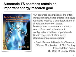 Automatic TS searches remain an
important energy research goal
“An accurate description of the often
intricate mechanisms of large-molecule
reactions requires a characterization of
all relevant transition states...
Development of automatic means to
search for chemically relevant
conﬁgurations is the computational-
kinetics equivalent of improved
electronic structure methods.”
- Basic Research Needs for Clean and
Eﬃcient Combustion of 21st Century
Transportation Fuels.
US Dept of Energy (2006)
8
 